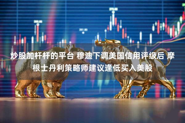 炒股加杆杆的平台 穆迪下调美国信用评级后 摩根士丹利策略师建议逢低买入美股