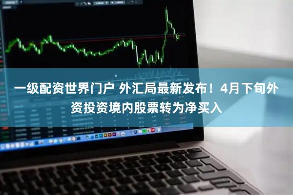 一级配资世界门户 外汇局最新发布！4月下旬外资投资境内股票转为净买入