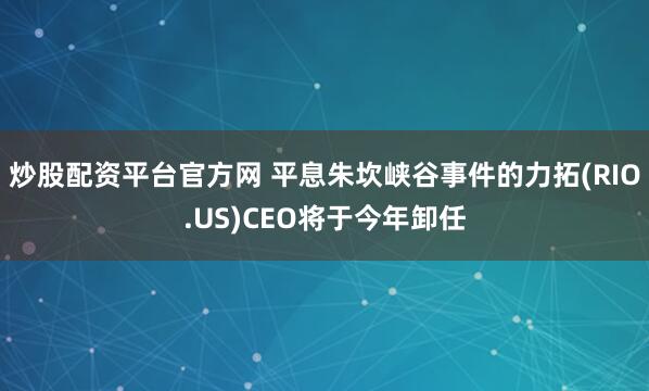 炒股配资平台官方网 平息朱坎峡谷事件的力拓(RIO.US)CEO将于今年卸任