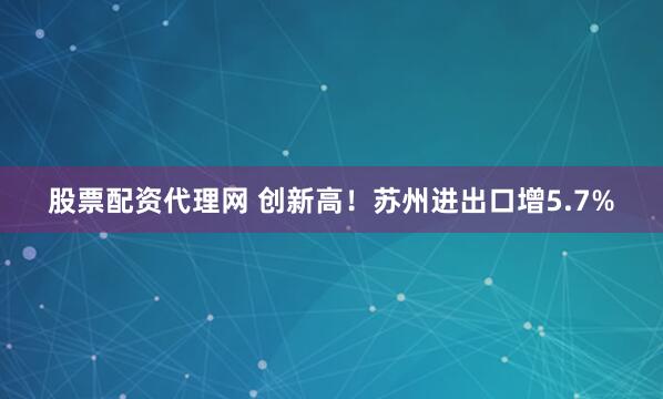 股票配资代理网 创新高！苏州进出口增5.7%