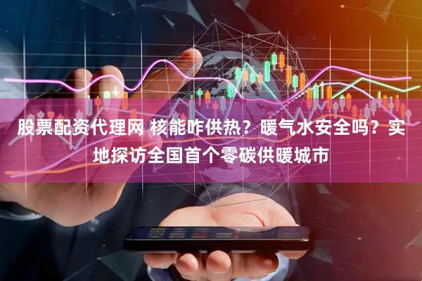 股票配资代理网 核能咋供热？暖气水安全吗？实地探访全国首个零碳供暖城市