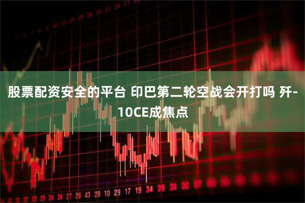 股票配资安全的平台 印巴第二轮空战会开打吗 歼-10CE成焦点