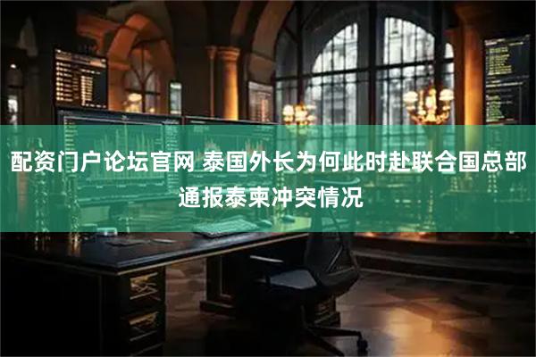 配资门户论坛官网 泰国外长为何此时赴联合国总部 通报泰柬冲突情况