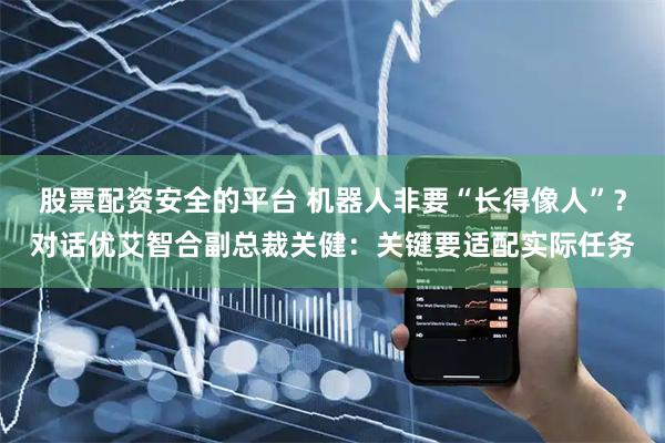 股票配资安全的平台 机器人非要“长得像人”？对话优艾智合副总裁关健：关键要适配实际任务