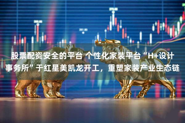 股票配资安全的平台 个性化家装平台“H+设计事务所”于红星美凯龙开工，重塑家装产业生态链