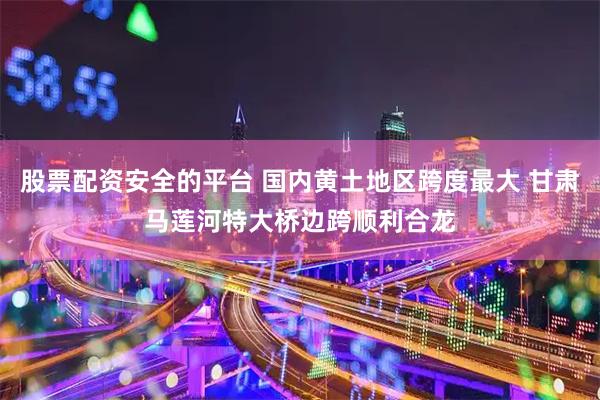 股票配资安全的平台 国内黄土地区跨度最大 甘肃马莲河特大桥边跨顺利合龙
