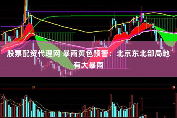 股票配资代理网 暴雨黄色预警：北京东北部局地有大暴雨
