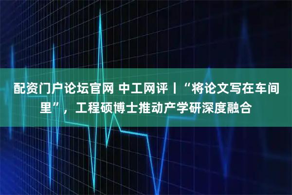 配资门户论坛官网 中工网评丨“将论文写在车间里”，工程硕博士推动产学研深度融合
