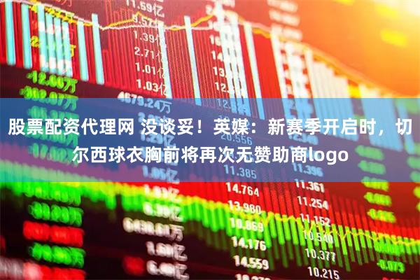 股票配资代理网 没谈妥！英媒：新赛季开启时，切尔西球衣胸前将再次无赞助商logo