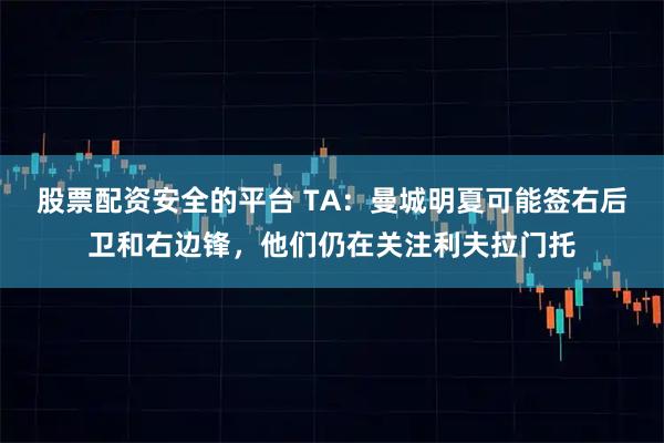 股票配资安全的平台 TA:曼城明夏可能签右后卫和右边锋,他们仍在关注利夫拉门托