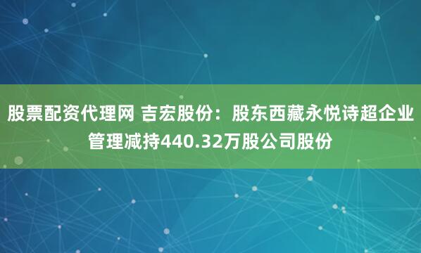 股票配资代理网 吉宏股份：股东西藏永悦诗超企业管理减持440.32万股公司股份