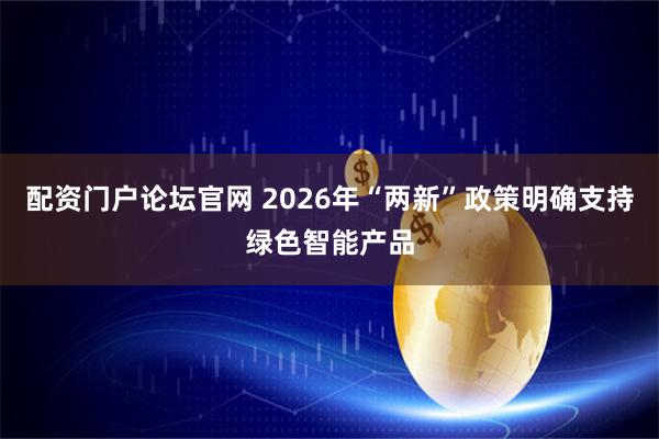 配资门户论坛官网 2026年“两新”政策明确支持绿色智能产品