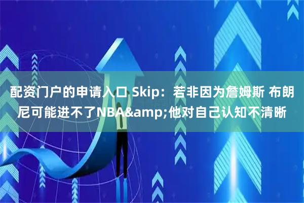 配资门户的申请入口 Skip：若非因为詹姆斯 布朗尼可能进不了NBA&他对自己认知不清晰