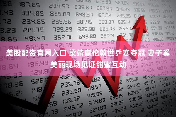 美股配资官网入口 梁靖崑伦敦世乒赛夺冠 妻子奚美丽现场见证甜蜜互动