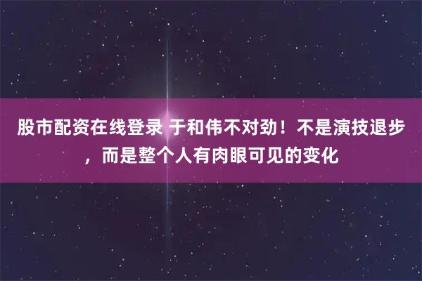股市配资在线登录 于和伟不对劲！不是演技退步，而是整个人有肉眼可见的变化