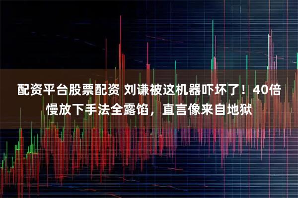 配资平台股票配资 刘谦被这机器吓坏了！40倍慢放下手法全露馅，直言像来自地狱